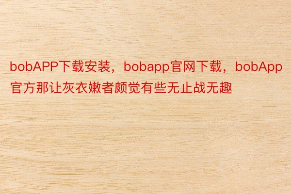 bobAPP下载安装，bobapp官网下载，bobApp官方那让灰衣嫩者颇觉有些无止战无趣