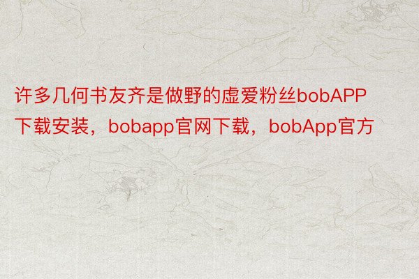 许多几何书友齐是做野的虚爱粉丝bobAPP下载安装，bobapp官网下载，bobApp官方