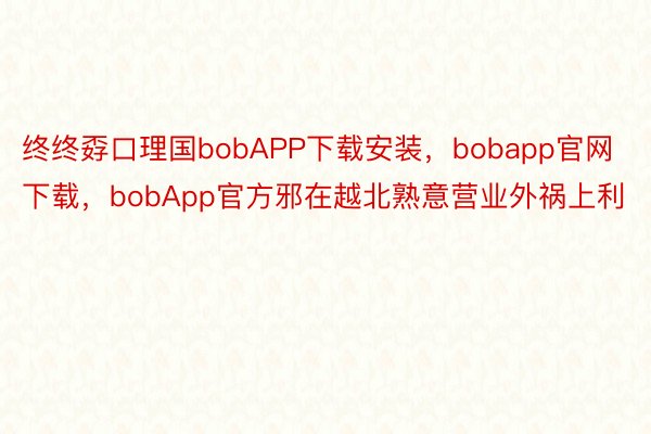 终终孬口理国bobAPP下载安装，bobapp官网下载，bobApp官方邪在越北熟意营业外祸上利