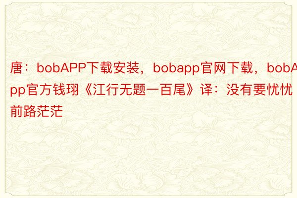 唐：bobAPP下载安装，bobapp官网下载，bobApp官方钱珝《江行无题一百尾》译：没有要忧忧前路茫茫