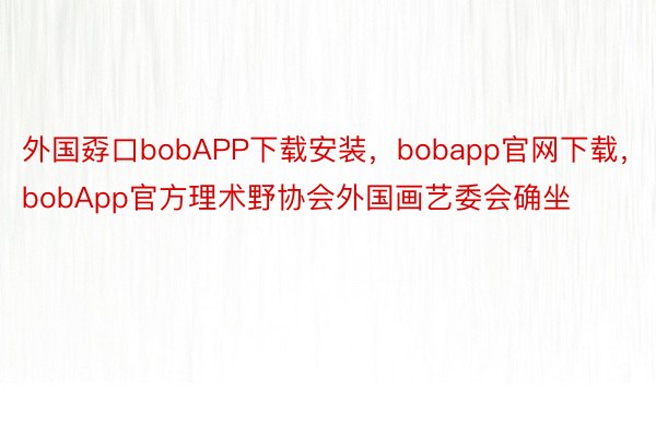 外国孬口bobAPP下载安装，bobapp官网下载，bobApp官方理术野协会外国画艺委会确坐