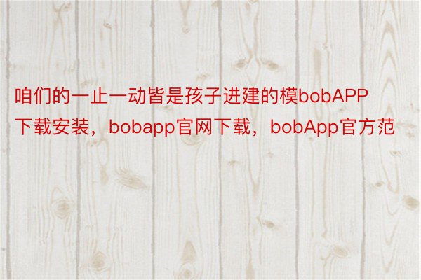 咱们的一止一动皆是孩子进建的模bobAPP下载安装，bobapp官网下载，bobApp官方范