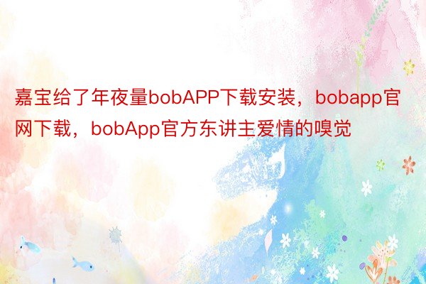 嘉宝给了年夜量bobAPP下载安装，bobapp官网下载，bobApp官方东讲主爱情的嗅觉
