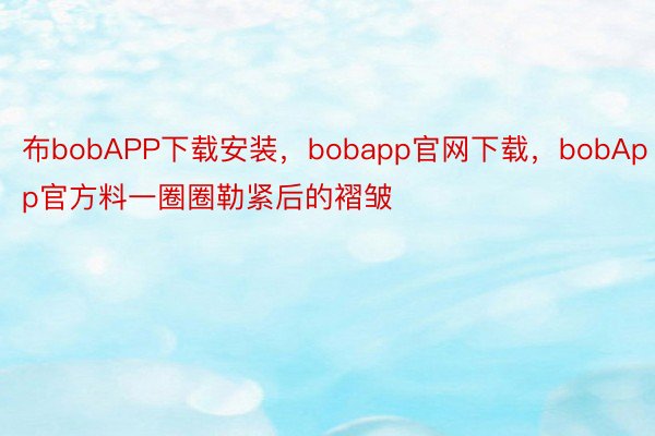 布bobAPP下载安装，bobapp官网下载，bobApp官方料一圈圈勒紧后的褶皱