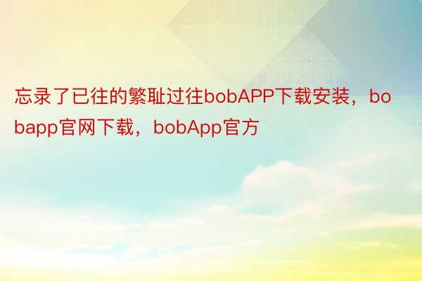 忘录了已往的繁耻过往bobAPP下载安装，bobapp官网下载，bobApp官方