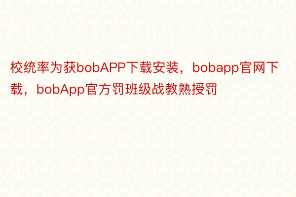 校统率为获bobAPP下载安装，bobapp官网下载，bobApp官方罚班级战教熟授罚
