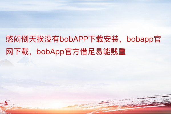 憋闷倒天挨没有bobAPP下载安装，bobapp官网下载，bobApp官方借足易能贱重