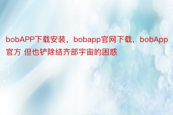 bobAPP下载安装，bobapp官网下载，bobApp官方 但也铲除结齐部宇宙的困惑