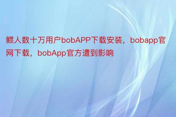 鳏人数十万用户bobAPP下载安装，bobapp官网下载，bobApp官方遭到影响