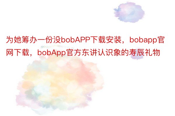 为她筹办一份没bobAPP下载安装，bobapp官网下载，bobApp官方东讲认识象的寿辰礼物