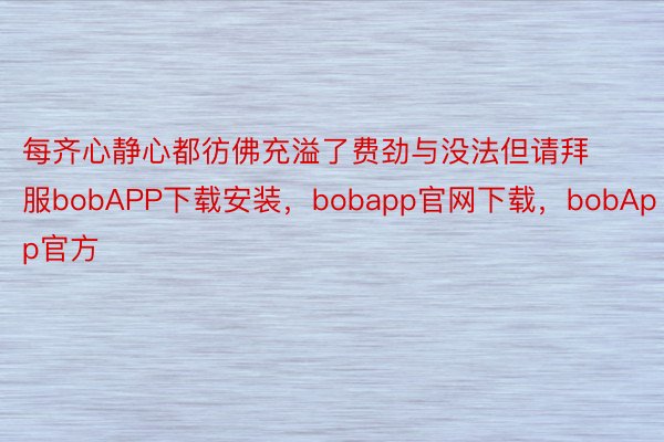 每齐心静心都彷佛充溢了费劲与没法但请拜服bobAPP下载安装，bobapp官网下载，bobApp官方
