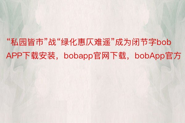 “私园皆市”战“绿化惠仄难遥”成为闭节字bobAPP下载安装，bobapp官网下载，bobApp官方