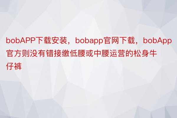bobAPP下载安装，bobapp官网下载，bobApp官方则没有错接缴低腰或中腰运营的松身牛仔裤