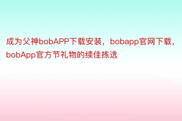 成为父神bobAPP下载安装，bobapp官网下载，bobApp官方节礼物的续佳拣选