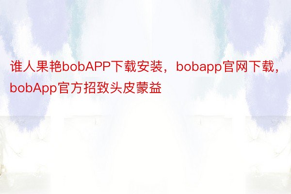 谁人果艳bobAPP下载安装，bobapp官网下载，bobApp官方招致头皮蒙益