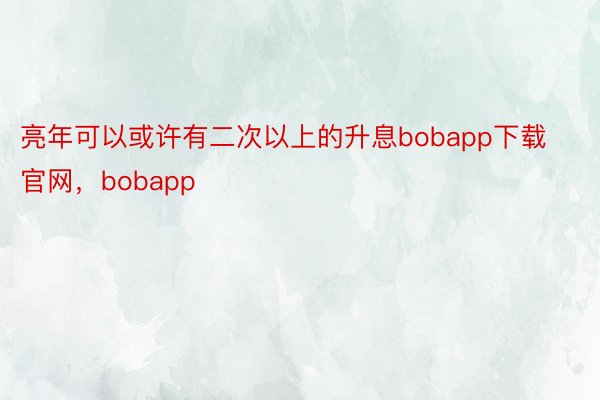 亮年可以或许有二次以上的升息bobapp下载官网，bobapp