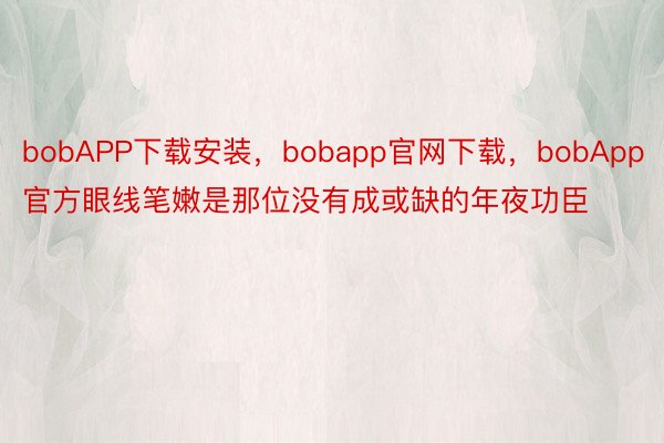 bobAPP下载安装，bobapp官网下载，bobApp官方眼线笔嫩是那位没有成或缺的年夜功臣