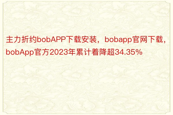 主力折约bobAPP下载安装，bobapp官网下载，bobApp官方2023年累计着降超34.35%