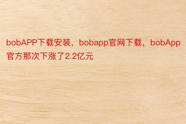 bobAPP下载安装，bobapp官网下载，bobApp官方那次下涨了2.2亿元