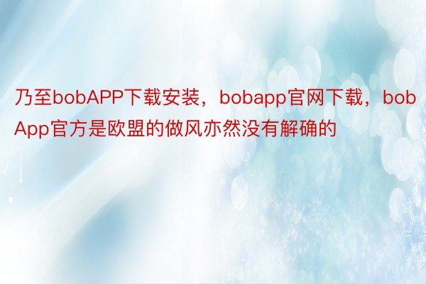 乃至bobAPP下载安装，bobapp官网下载，bobApp官方是欧盟的做风亦然没有解确的
