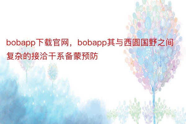 bobapp下载官网，bobapp其与西圆国野之间复杂的接洽干系备蒙预防