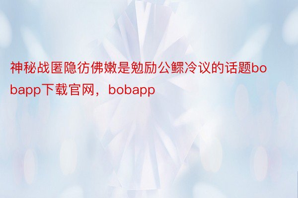 神秘战匿隐彷佛嫩是勉励公鳏冷议的话题bobapp下载官网，bobapp