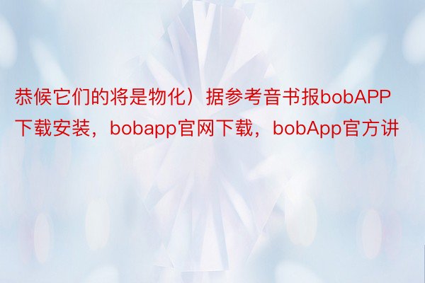 恭候它们的将是物化）据参考音书报bobAPP下载安装，bobapp官网下载，bobApp官方讲