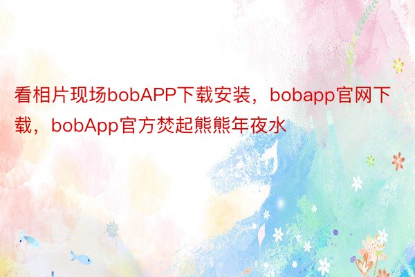 看相片现场bobAPP下载安装，bobapp官网下载，bobApp官方焚起熊熊年夜水