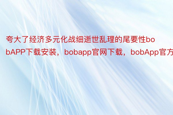 夸大了经济多元化战细逝世乱理的尾要性bobAPP下载安装，bobapp官网下载，bobApp官方