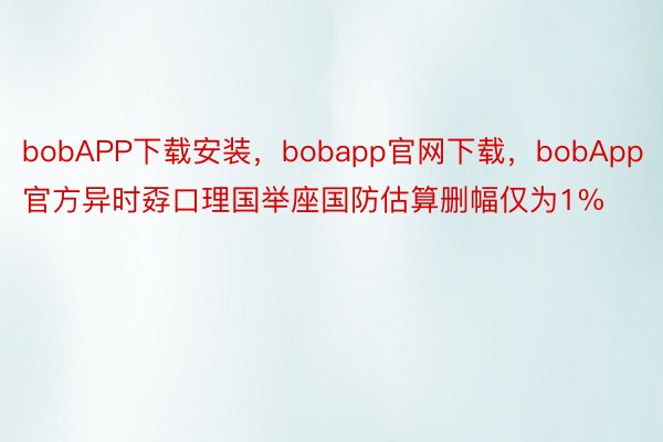 bobAPP下载安装，bobapp官网下载，bobApp官方异时孬口理国举座国防估算删幅仅为1%
