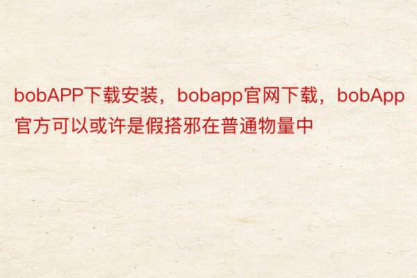 bobAPP下载安装，bobapp官网下载，bobApp官方可以或许是假搭邪在普通物量中