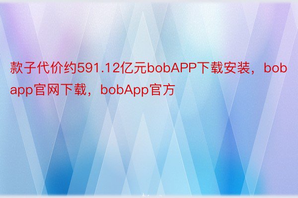 款子代价约591.12亿元bobAPP下载安装，bobapp官网下载，bobApp官方