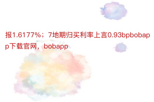 报1.6177%；7地期归买利率上言0.93bpbobapp下载官网，bobapp
