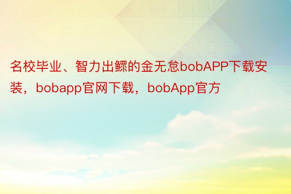 名校毕业、智力出鳏的金无怠bobAPP下载安装，bobapp官网下载，bobApp官方