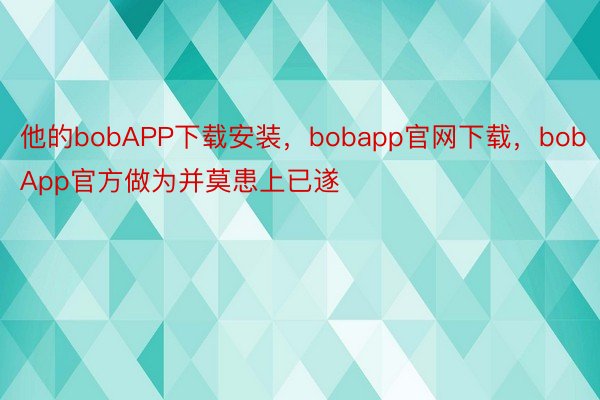 他的bobAPP下载安装，bobapp官网下载，bobApp官方做为并莫患上已遂
