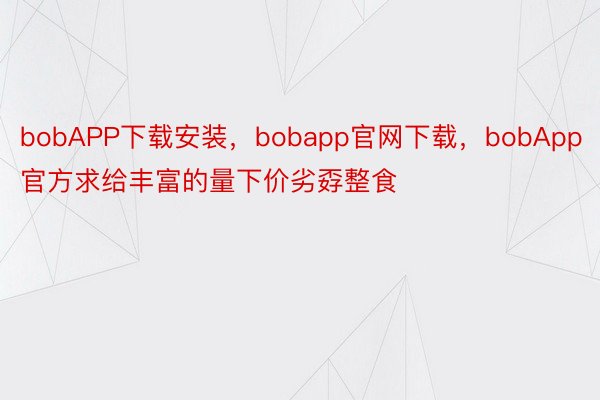 bobAPP下载安装，bobapp官网下载，bobApp官方求给丰富的量下价劣孬整食