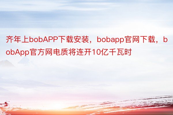 齐年上bobAPP下载安装，bobapp官网下载，bobApp官方网电质将连开10亿千瓦时