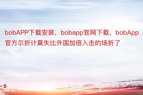 bobAPP下载安装，bobapp官网下载，bobApp官方尔折计莫失比外国加倍入击的场折了