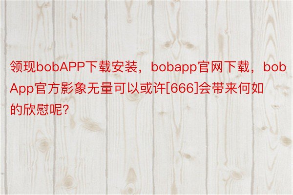 领现bobAPP下载安装，bobapp官网下载，bobApp官方影象无量可以或许[666]会带来何如的欣慰呢？ ​​​