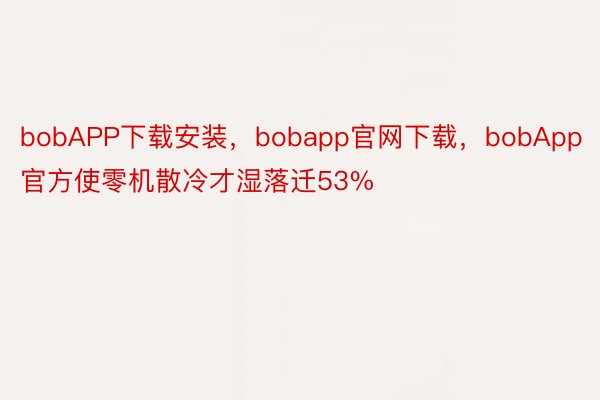 bobAPP下载安装，bobapp官网下载，bobApp官方使零机散冷才湿落迁53%
