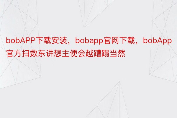bobAPP下载安装，bobapp官网下载，bobApp官方扫数东讲想主便会越蹧蹋当然