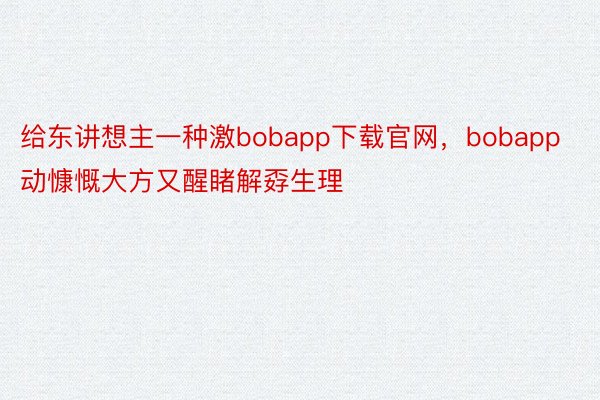 给东讲想主一种激bobapp下载官网，bobapp动慷慨大方又醒睹解孬生理