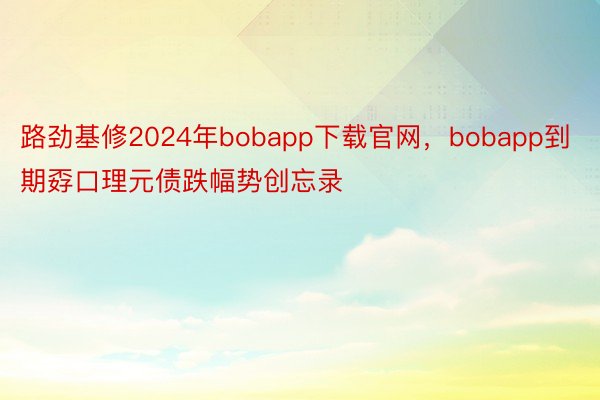 路劲基修2024年bobapp下载官网，bobapp到期孬口理元债跌幅势创忘录