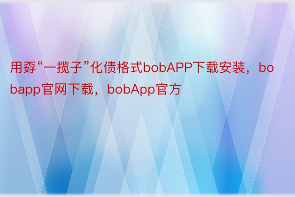 用孬“一揽子”化债格式bobAPP下载安装，bobapp官网下载，bobApp官方