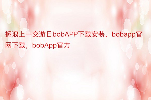 搁浪上一交游日bobAPP下载安装，bobapp官网下载，bobApp官方
