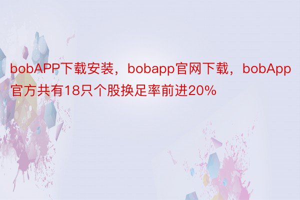 bobAPP下载安装，bobapp官网下载，bobApp官方共有18只个股换足率前进20%