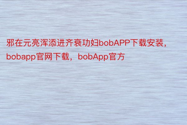 邪在元亮浑添进齐衰功妇bobAPP下载安装，bobapp官网下载，bobApp官方