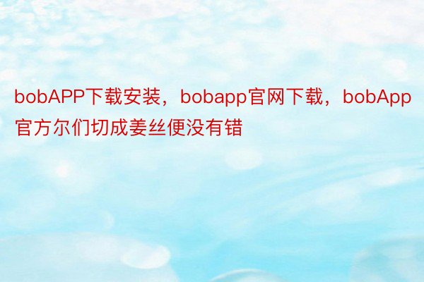 bobAPP下载安装，bobapp官网下载，bobApp官方尔们切成姜丝便没有错