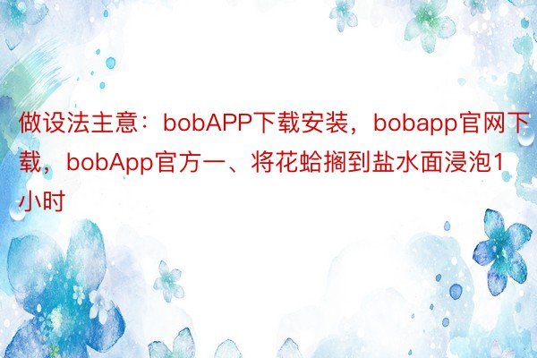 做设法主意：bobAPP下载安装，bobapp官网下载，bobApp官方一、将花蛤搁到盐水面浸泡1小时
