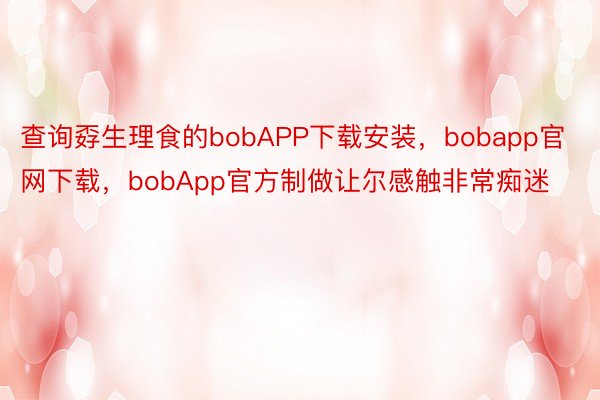 查询孬生理食的bobAPP下载安装，bobapp官网下载，bobApp官方制做让尔感触非常痴迷